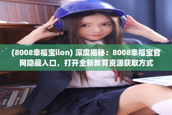 (8008幸福宝ilon) 深度揭秘：8008幸福宝官网隐藏入口，打开全新教育资源获取方式