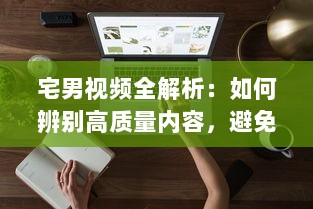 宅男视频全解析：如何辨别高质量内容，避免时间浪费与信息陷阱 专家提供实用指南 v7.3.0下载