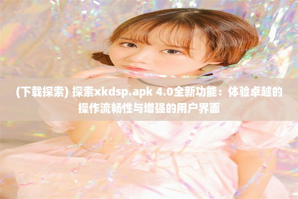 (下载探索) 探索xkdsp.apk 4.0全新功能：体验卓越的操作流畅性与增强的用户界面