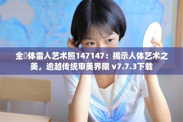 全婐体雷人艺术照147147：揭示人体艺术之美，逾越传统审美界限 v7.7.3下载