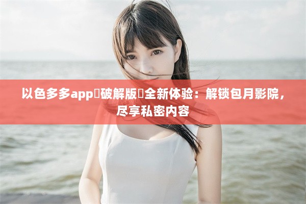 以色多多app♥破解版汅全新体验：解锁包月影院，尽享私密内容