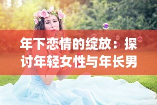 年下恋情的绽放：探讨年轻女性与年长男性之间深情厚意的爱情故事