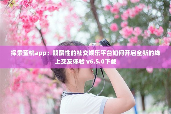 探索蜜桃app：颠覆性的社交娱乐平台如何开启全新的线上交友体验 v6.5.0下载