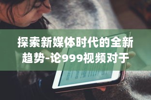 探索新媒体时代的全新趋势-论999视频对于现代社会传播影响力的持久推动 v9.5.2下载