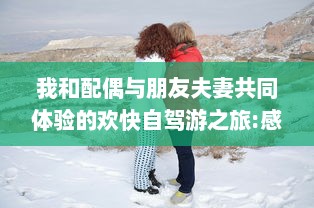 我和配偶与朋友夫妻共同体验的欢快自驾游之旅:感受友情与浪漫相融合的奇妙旅程