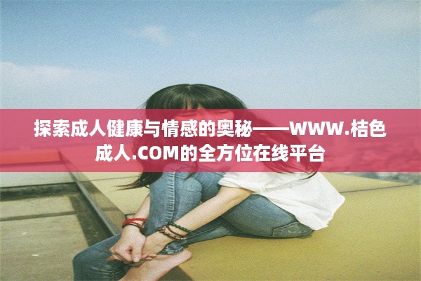 探索成人健康与情感的奥秘——WWW.桔色成人.COM的全方位在线平台