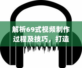 解析69式视频制作过程及技巧，打造视觉与听觉的双重盛宴