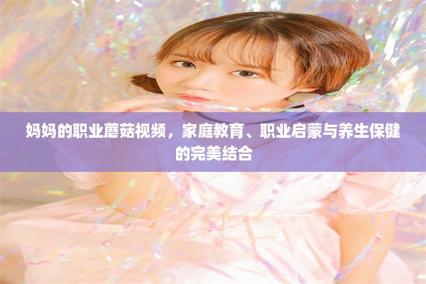 妈妈的职业蘑菇视频，家庭教育、职业启蒙与养生保健的完美结合