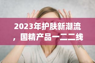 2023年护肤新潮流，国精产品一二二线精华液，年度护肤大势力