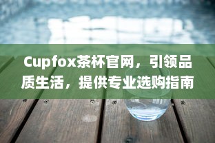 Cupfox茶杯官网，引领品质生活，提供专业选购指南与售后保障